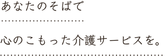 あなたのそばで 心のこもった介護サービスを。